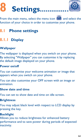   32   8    Settings...............  From the main menu, select the menu icon    and select the function of your choice in order to customise your phone. 8.1  Phone settings 8.1.1 Display Wallpaper The wallpaper is displayed when you switch on your phone. By selecting &quot;Wallpaper&quot; you can customise it by replacing the default image displayed on your phone. Power on/off You can customise your welcome animation or image that appears when you switch on your phone. You can also customise your OFF screen with an image or animation. Show date and time You can set to show date and time on idle screen. Brightness You may adjust black level with respect to LCD display by pressing the key. Backlight Allows you to reduce brightness for enhanced battery performance and to save power during periods of expected inactivity. 