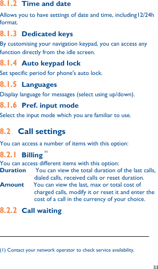   33   8.1.2 Time and date Allows you to have settings of date and time, including12/24h format. 8.1.3 Dedicated keys By customising your navigation keypad, you can access any function directly from the idle screen. 8.1.4 Auto keypad lock Set specific period for phone&apos;s auto lock.   8.1.5 Languages Display language for messages (select using up/down). 8.1.6 Pref. input mode Select the input mode which you are familiar to use. 8.2    Call settings You can access a number of items with this option: 8.2.1 Billing (1) You can access different items with this option: Duration   You can view the total duration of the last calls, dialed calls, received calls or reset duration. Amount   You can view the last, max or total cost of charged calls, modify it or reset it and enter the cost of a call in the currency of your choice. 8.2.2 Call waiting                                                              (1) Contact your network operator to check service availability. 