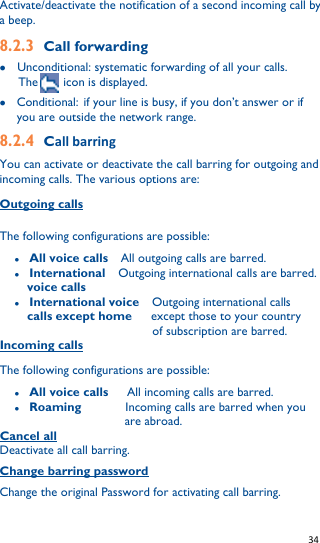   34   Activate/deactivate the notification of a second incoming call by a beep. 8.2.3 Call forwarding  Unconditional: systematic forwarding of all your calls.   The     icon is displayed.  Conditional: if your line is busy, if you don’t answer or if you are outside the network range. 8.2.4 Call barring You can activate or deactivate the call barring for outgoing and incoming calls. The various options are: Outgoing calls    The following configurations are possible:  All voice calls  All outgoing calls are barred.  International    Outgoing international calls are barred. voice calls    International voice    Outgoing international calls       calls except home   except those to your country                       of subscription are barred. Incoming calls The following configurations are possible:  All voice calls    All incoming calls are barred.  Roaming        Incoming calls are barred when you   are abroad. Cancel all Deactivate all call barring. Change barring password Change the original Password for activating call barring. 