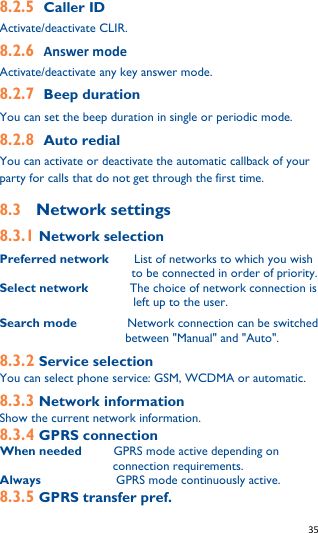   35   8.2.5 Caller ID Activate/deactivate CLIR. 8.2.6 Answer mode Activate/deactivate any key answer mode. 8.2.7 Beep duration You can set the beep duration in single or periodic mode. 8.2.8 Auto redial You can activate or deactivate the automatic callback of your party for calls that do not get through the first time. 8.3  Network settings 8.3.1 Network selection Preferred network     List of networks to which you wish to be connected in order of priority. Select network         The choice of network connection is left up to the user. Search mode        Network connection can be switched between &quot;Manual&quot; and &quot;Auto&quot;. 8.3.2 Service selection You can select phone service: GSM, WCDMA or automatic. 8.3.3 Network information Show the current network information. 8.3.4 GPRS connection When needed       GPRS mode active depending on connection requirements. Always            GPRS mode continuously active. 8.3.5 GPRS transfer pref. 