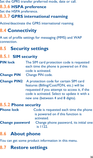   36   Set the GPRS transfer preferred mode, date or call. 8.3.6 HSPA preference Set the HSPA preference. 8.3.7 GPRS international roaming Active/deactivate the GPRS international roaming. 8.4 Connectivity A set of profile settings for messaging (MMS) and WAP connection. 8.5  Security settings 8.5.1 SIM security PIN lock        The SIM card protection code is requested each time the phone is powered on if this code is activated. Change PIN    Change PIN code. Change PIN2    A protection code for certain SIM card features (Billing/Cost/FDN, etc.) will be requested if you attempt to access it, if the code is activated. Select to update it with a new one (between 4 and 8 digits). 8.5.2 Phone security Phone lock        Code is requested each time the phone is powered on if this function is activated.   Change password    Change phone password, its initial one is 1122. 8.6  About phone   You can get some product information in this menu. 8.7  Restore settings 