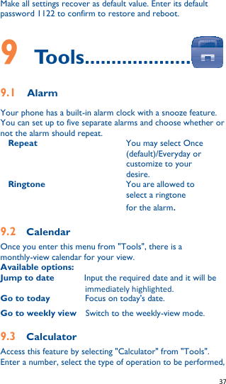   37   Make all settings recover as default value. Enter its default password 1122 to confirm to restore and reboot.  9    Tools.................... 9.1   Alarm Your phone has a built-in alarm clock with a snooze feature. You can set up to five separate alarms and choose whether or not the alarm should repeat. Repeat You may select Once (default)/Everyday or customize to your desire. Ringtone You are allowed to select a ringtone for the alarm. 9.2    Calendar Once you enter this menu from &quot;Tools&quot;, there is a monthly-view calendar for your view.   Available options: Jump to date          Input the required date and it will be immediately highlighted. Go to today Focus on today&apos;s date. Go to weekly view    Switch to the weekly-view mode. 9.3    Calculator Access this feature by selecting &quot;Calculator&quot; from &quot;Tools&quot;. Enter a number, select the type of operation to be performed, 