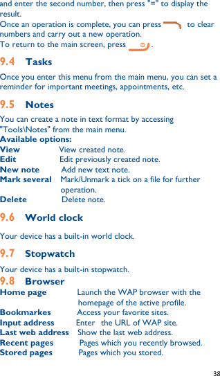   38   and enter the second number, then press &quot;=&quot; to display the result. Once an operation is complete, you can press            to clear numbers and carry out a new operation. To return to the main screen, press  . 9.4  Tasks Once you enter this menu from the main menu, you can set a reminder for important meetings, appointments, etc. 9.5  Notes You can create a note in text format by accessing &quot;Tools\Notes&quot; from the main menu. Available options: View           View created note. Edit           Edit previously created note. New note      Add new text note. Mark several    Mark/Unmark a tick on a file for further operation. Delete        Delete note. 9.6    World clock Your device has a built-in world clock. 9.7    Stopwatch Your device has a built-in stopwatch. 9.8    Browser Home page       Launch the WAP browser with the homepage of the active profile.   Bookmarkes            Access your favorite sites. Input address          Enter the URL of WAP site. Last web address    Show the last web address. Recent pages          Pages which you recently browsed. Stored pages            Pages which you stored. 