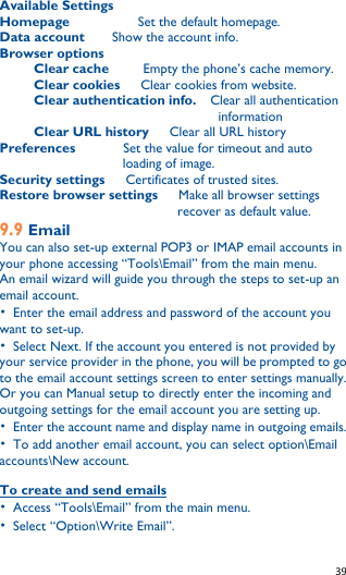   39    Available Settings Homepage           Set the default homepage. Data account     Show the account info. Browser options   Clear cache          Empty the phone’s cache memory.      Clear cookies      Clear cookies from website.      Clear authentication info.    Clear all authentication information      Clear URL history      Clear all URL history Preferences       Set the value for timeout and auto loading of image. Security settings      Certificates of trusted sites. Restore browser settings      Make all browser settings recover as default value. 9.9 Email You can also set-up external POP3 or IMAP email accounts in your phone accessing “Tools\Email” from the main menu. An email wizard will guide you through the steps to set-up an email account. •  Enter the email address and password of the account you want to set-up. •  Select Next. If the account you entered is not provided by your service provider in the phone, you will be prompted to go to the email account settings screen to enter settings manually. Or you can Manual setup to directly enter the incoming and outgoing settings for the email account you are setting up. •  Enter the account name and display name in outgoing emails. •  To add another email account, you can select option\Email accounts\New account.  To create and send emails •  Access “Tools\Email” from the main menu. •  Select “Option\Write Email”.   