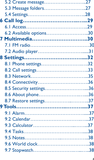   4   5.2 Create message……………………..27 5.3 Message folders……………………..27 5.4 Settings………………………….…..28 6 Call log…………………………..…...29 6.1 Access………………………………..29 6.2 Available options……………………..30 7 Multimedia…………………………..30 7.1 FM radio………………………………30 7.2 Audio player………………………......31 8 Settings……………………………....32 8.1 Phone settings…………………….….32 8.2 Call settings…………………………..33 8.3 Network……………………………...35 8.4 Connectivity………………………….36 8.5 Security settings……………………....36 8.6 About phone…………………….…....36 8.7 Restore settings……………..………..37 9 Tools………………………..………....37 9.1 Alarm……………………………….....37 9.2 Calendar………………………….…...37 9.3 Calculator……………………..……...37 9.4 Tasks……………………………….....38 9.5 Notes…………………..……………..38 9.6 World clock…………………………..38 9.7 Stopwatch…………………….…...…..38 