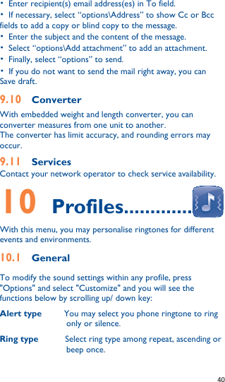   40   •  Enter recipient(s) email address(es) in To field. •  If necessary, select “options\Address” to show Cc or Bcc fields to add a copy or blind copy to the message. •  Enter the subject and the content of the message. •  Select “options\Add attachment” to add an attachment. •  Finally, select “options” to send. •  If you do not want to send the mail right away, you can   Save draft. 9.10  Converter With embedded weight and length converter, you can converter measures from one unit to another. The converter has limit accuracy, and rounding errors may occur. 9.11  Services Contact your network operator to check service availability. 10    Profiles.............  With this menu, you may personalise ringtones for different events and environments. 10.1    General To modify the sound settings within any profile, press &quot;Options&quot; and select &quot;Customize&quot; and you will see the functions below by scrolling up/ down key: Alert type     You may select you phone ringtone to ring only or silence. Ring type            Select ring type among repeat, ascending or beep once. 