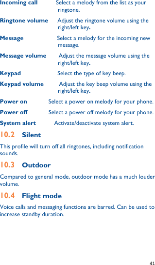   41   Incoming call      Select a melody from the list as your ringtone. Ringtone volume      Adjust the ringtone volume using the right/left key. Message                    Select a melody for the incoming new message. Message volume        Adjust the message volume using the right/left key. Keypad             Select the type of key beep. Keypad volume          Adjust the key beep volume using the right/left key. Power on              Select a power on melody for your phone. Power off              Select a power off melody for your phone. System alert            Activate/deactivate system alert. 10.2  Silent This profile will turn off all ringtones, including notification sounds. 10.3    Outdoor Compared to general mode, outdoor mode has a much louder volume. 10.4    Flight mode Voice calls and messaging functions are barred. Can be used to increase standby duration.  