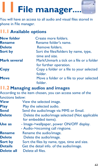   42   11 File manager....  You will have an access to all audio and visual files stored in phone in File manager. 11.1 Available options New folder        Create more folders. Rename           Rename folder&apos;s name. Delete             Remove folders. Sort by            Sort the files/folders by name, type, time and size. Mark several       Mark/Unmark a tick on a file or a folder for further operation. Copy              Copy a folder or a file to your selected folder. Move              Move a folder or a file to your selected folder. 11.2 Managing audios and images According to the item chosen, you can access some of the functions below: View         View the selected image.   Play           Play the selected audio. Send         Send the audio/image via MMS or Email. Delete        Delete the audio/image selected (Not applicable for embedded items). Use as      - Image-&gt;wallpaper, power ON/OFF display. - Audio-&gt;incoming call ringtone. Rename    Rename the audio/image. Delete      Delete the audio/image. Sort by     Sort the files by name, type, time and size. Details          Get the detail info. of the audio/image. Delete all      Delete all files.  