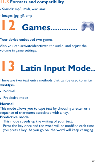   43   11.3 Formats and compatibility - Sounds: mp3, midi, wav, amr - Images: jpg, gif, bmp 12    Games............  Your device embedded two games. Also you can activate/deactivate the audio, and adjust the volume in game settings.  13  Latin Input Mode.. There are two text entry methods that can be used to write messages.  Normal  Predictive mode Normal This mode allows you to type text by choosing a letter or a sequence of characters associated with a key. Predictive mode This mode speeds up the writing of your text. Press the key once and the word will be modified each time you press a key. As you go on, the word will keep changing.       