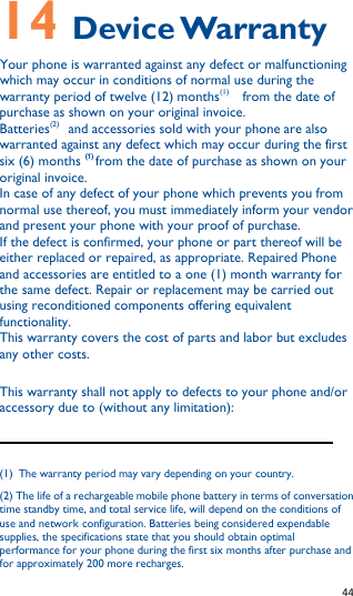   44   14 Device Warranty Your phone is warranted against any defect or malfunctioning which may occur in conditions of normal use during the warranty period of twelve (12) months(1)   from the date of purchase as shown on your original invoice. Batteries(2)  and accessories sold with your phone are also warranted against any defect which may occur during the first six (6) months (1) from the date of purchase as shown on your original invoice. In case of any defect of your phone which prevents you from normal use thereof, you must immediately inform your vendor and present your phone with your proof of purchase. If the defect is confirmed, your phone or part thereof will be either replaced or repaired, as appropriate. Repaired Phone and accessories are entitled to a one (1) month warranty for the same defect. Repair or replacement may be carried out using reconditioned components offering equivalent functionality. This warranty covers the cost of parts and labor but excludes any other costs.   This warranty shall not apply to defects to your phone and/or accessory due to (without any limitation):                                                              (1) The warranty period may vary depending on your country. (2) The life of a rechargeable mobile phone battery in terms of conversation time standby time, and total service life, will depend on the conditions of use and network configuration. Batteries being considered expendable supplies, the specifications state that you should obtain optimal performance for your phone during the first six months after purchase and for approximately 200 more recharges. 