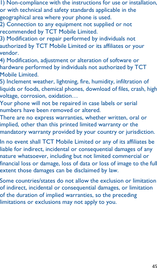   45   1) Non-compliance with the instructions for use or installation, or with technical and safety standards applicable in the geographical area where your phone is used. 2) Connection to any equipment not supplied or not recommended by TCT Mobile Limited. 3) Modification or repair performed by individuals not authorized by TCT Mobile Limited or its affiliates or your vendor. 4) Modification, adjustment or alteration of software or hardware performed by individuals not authorized by TCT Mobile Limited. 5) Inclement weather, lightning, fire, humidity, infiltration of liquids or foods, chemical phones, download of files, crash, high voltage, corrosion, oxidation… Your phone will not be repaired in case labels or serial numbers have been removed or altered. There are no express warranties, whether written, oral or implied, other than this printed limited warranty or the mandatory warranty provided by your country or jurisdiction. In no event shall TCT Mobile Limited or any of its affiliates be liable for indirect, incidental or consequential damages of any nature whatsoever, including but not limited commercial or financial loss or damage, loss of data or loss of image to the full extent those damages can be disclaimed by law. Some countries/states do not allow the exclusion or limitation of indirect, incidental or consequential damages, or limitation of the duration of implied warranties, so the preceding limitations or exclusions may not apply to you.     