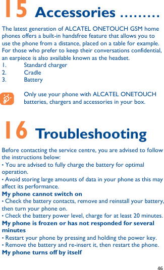   46   15 Accessories ……… The latest generation of ALCATEL ONETOUCH GSM home phones offers a built-in handsfree feature that allows you to use the phone from a distance, placed on a table for example. For those who prefer to keep their conversations confidential, an earpiece is also available known as the headset. 1. Standard charger 2. Cradle 3. Battery  Only use your phone with ALCATEL ONETOUCH batteries, chargers and accessories in your box.   16 Troubleshooting Before contacting the service centre, you are advised to follow the instructions below: • You are advised to fully charge the battery for optimal operation. • Avoid storing large amounts of data in your phone as this may affect its performance. My phone cannot switch on • Check the battery contacts, remove and reinstall your battery, then turn your phone on. • Check the battery power level, charge for at least 20 minutes. My phone is frozen or has not responded for several minutes • Restart your phone by pressing and holding the power key. • Remove the battery and re-insert it, then restart the phone. My phone turns off by itself 