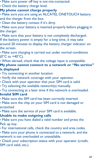   47   • Make sure power off key is not mis-contacted. • Check the battery charge level. My phone cannot charge properly • Make sure you are using an ALCATEL ONETOUCH battery and the charger from the box. • Clean the battery contact if it’s dirty. • Make sure your battery is inserted properly before plugging in the charger. • Make sure that your battery is not completely discharged;         If the battery power is empty for a long time, it may take around 20 minutes to display the battery charger indicator on the screen. • Make sure charging is carried out under normal conditions (0°C to +40°C). • When abroad, check that the voltage input is compatible. My phone cannot connect to a network or “No service” is displayed • Try connecting in another location. • Verify the network coverage with your operator. • Check with your operator that your SIM card is valid. • Try selecting the available network(s) manually. • Try connecting at a later time if the network is overloaded. Invalid SIM card • Make sure the SIM card has been correctly inserted. • Make sure the chip on your SIM card is not damaged or scratched. • Make sure the service of your SIM card is available. Unable to make outgoing calls • Make sure you have dialed a valid number and press the Pick up key. • For international calls, check the country and area codes. • Make sure your phone is connected to a network, and the network is not overloaded or unavailable. • Check your subscription status with your operator (credit, SIM card valid, etc.). 