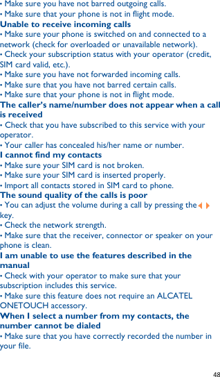   48   • Make sure you have not barred outgoing calls. • Make sure that your phone is not in flight mode. Unable to receive incoming calls • Make sure your phone is switched on and connected to a network (check for overloaded or unavailable network). • Check your subscription status with your operator (credit, SIM card valid, etc.). • Make sure you have not forwarded incoming calls. • Make sure that you have not barred certain calls. • Make sure that your phone is not in flight mode. The caller’s name/number does not appear when a call is received • Check that you have subscribed to this service with your operator. • Your caller has concealed his/her name or number. I cannot find my contacts • Make sure your SIM card is not broken. • Make sure your SIM card is inserted properly. • Import all contacts stored in SIM card to phone. The sound quality of the calls is poor • You can adjust the volume during a call by pressing the     key. • Check the network strength. • Make sure that the receiver, connector or speaker on your phone is clean. I am unable to use the features described in the manual • Check with your operator to make sure that your subscription includes this service. • Make sure this feature does not require an ALCATEL ONETOUCH accessory. When I select a number from my contacts, the number cannot be dialed • Make sure that you have correctly recorded the number in your file. 