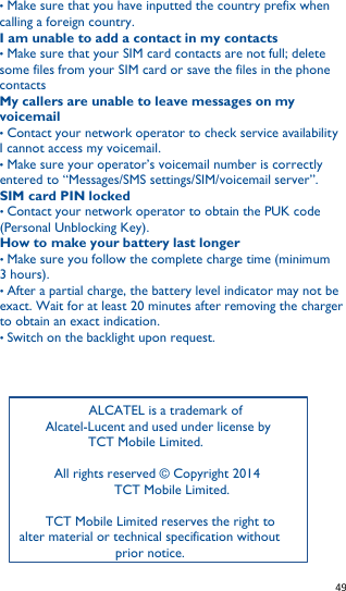   49   • Make sure that you have inputted the country prefix when calling a foreign country. I am unable to add a contact in my contacts • Make sure that your SIM card contacts are not full; delete some files from your SIM card or save the files in the phone contacts My callers are unable to leave messages on my voicemail • Contact your network operator to check service availability I cannot access my voicemail. • Make sure your operator’s voicemail number is correctly entered to “Messages/SMS settings/SIM/voicemail server”. SIM card PIN locked • Contact your network operator to obtain the PUK code (Personal Unblocking Key). How to make your battery last longer • Make sure you follow the complete charge time (minimum 3 hours). • After a partial charge, the battery level indicator may not be exact. Wait for at least 20 minutes after removing the charger to obtain an exact indication. • Switch on the backlight upon request.              ALCATEL is a trademark of      Alcatel-Lucent and used under license by   TCT Mobile Limited.  All rights reserved © Copyright 2014          TCT Mobile Limited.     TCT Mobile Limited reserves the right to alter material or technical specification without prior notice. 