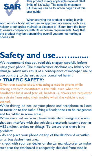   6   This product meets applicable national SAR limits of 1.6 W/kg. The specific maximum SAR values can be found on page 12 of this user guide.   When carrying the product or using it while worn on your body, either use an approved accessory such as a holster or otherwise maintain a distance of 15 mm from the body to ensure compliance with RF exposure requirements. Note that the product may be transmitting even if you are not making a phone call.  Safety and use……....... We recommend that you read this chapter carefully before using your phone. The manufacturer disclaims any liability for damage, which may result as a consequence of improper use or use contrary to the instructions contained herein. • TRAFFIC SAFETY: Given that studies show that using a mobile phone while driving a vehicle constitutes a real risk, even when the hands-free kit is used (car kit, headset...), drivers are requested to refrain from using their mobile when the vehicle is not parked. When driving, do not use your phone and headphone to listen to music or to the radio. Using a headphone can be dangerous and forbidden in some areas. When switched on, your phone emits electromagnetic waves that can interfere with the vehicle’s electronic systems such as ABS antilock brakes or airbags. To ensure that there is no problem: - do not place your phone on top of the dashboard or within an airbag deployment area, - check with your car dealer or the car manufacturer to make sure that the dashboard is adequately shielded from mobile 
