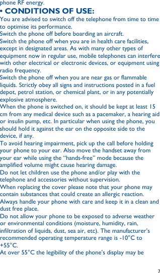   7   phone RF energy. • CONDITIONS OF USE: You are advised to switch off the telephone from time to time to optimise its performance. Switch the phone off before boarding an aircraft. Switch the phone off when you are in health care facilities, except in designated areas. As with many other types of equipment now in regular use, mobile telephones can interfere with other electrical or electronic devices, or equipment using radio frequency. Switch the phone off when you are near gas or flammable liquids. Strictly obey all signs and instructions posted in a fuel depot, petrol station, or chemical plant, or in any potentially explosive atmosphere. When the phone is switched on, it should be kept at least 15 cm from any medical device such as a pacemaker, a hearing aid or insulin pump, etc. In particular when using the phone, you should hold it against the ear on the opposite side to the device, if any. To avoid hearing impairment, pick up the call before holding your phone to your ear. Also move the handset away from your ear while using the “hands-free” mode because the amplified volume might cause hearing damage. Do not let children use the phone and/or play with the telephone and accessories without supervision. When replacing the cover please note that your phone may contain substances that could create an allergic reaction. Always handle your phone with care and keep it in a clean and dust free place. Do not allow your phone to be exposed to adverse weather or environmental conditions (moisture, humidity, rain, infiltration of liquids, dust, sea air, etc). The manufacturer’s recommended operating temperature range is -10°C to +55°C. At over 55°C the legibility of the phone’s display may be 