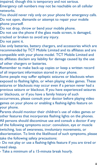   8   impaired, though this is temporary and not serious. Emergency call numbers may not be reachable on all cellular networks. You should never rely only on your phone for emergency calls. Do not open, dismantle or attempt to repair your mobile phone yourself. Do not drop, throw or bend your mobile phone. Do not use the phone if the glass made screen, is damaged, cracked or broken to avoid any injury. Do not paint it. Use only batteries, battery chargers, and accessories which are recommended by TCT Mobile Limited and its affiliates and are compatible with your phone model. TCT Mobile Limited and its affiliates disclaim any liability for damage caused by the use of other chargers or batteries. Remember to make back-up copies or keep a written record of all important information stored in your phone. Some people may suffer epileptic seizures or blackouts when exposed to flashing lights, or when playing video games. These seizures or blackouts may occur even if a person never had a previous seizure or blackout. If you have experienced seizures or blackouts, or if you have a family history of such occurrences, please consult your doctor before playing video games on your phone or enabling a flashing-lights feature on your phone. Parents should monitor their children’s use of video games or other features that incorporate flashing lights on the phones. All persons should discontinue use and consult a doctor if any of the following symptoms occur: convulsion, eye or muscle twitching, loss of awareness, involuntary movements, or disorientation. To limit the likelihood of such symptoms, please take the following safety precautions: - Do not play or use a flashing-lights feature if you are tired or need sleep. - Take a minimum of a 15-minute break hourly. 