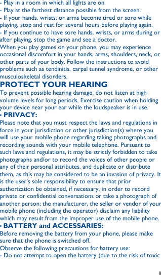   9   - Play in a room in which all lights are on. - Play at the farthest distance possible from the screen. - If your hands, wrists, or arms become tired or sore while playing, stop and rest for several hours before playing again. - If you continue to have sore hands, wrists, or arms during or after playing, stop the game and see a doctor. When you play games on your phone, you may experience occasional discomfort in your hands, arms, shoulders, neck, or other parts of your body. Follow the instructions to avoid problems such as tendinitis, carpal tunnel syndrome, or other musculoskeletal disorders. PROTECT YOUR HEARING To prevent possible hearing damage, do not listen at high volume levels for long periods. Exercise caution when holding your device near your ear while the loudspeaker is in use. • PRIVACY: Please note that you must respect the laws and regulations in force in your jurisdiction or other jurisdiction(s) where you will use your mobile phone regarding taking photographs and recording sounds with your mobile telephone. Pursuant to such laws and regulations, it may be strictly forbidden to take photographs and/or to record the voices of other people or any of their personal attributes, and duplicate or distribute them, as this may be considered to be an invasion of privacy. It is the user&apos;s sole responsibility to ensure that prior authorization be obtained, if necessary, in order to record private or confidential conversations or take a photograph of another person; the manufacturer, the seller or vendor of your mobile phone (including the operator) disclaim any liability which may result from the improper use of the mobile phone. • BATTERY and ACCESSARIES: Before removing the battery from your phone, please make sure that the phone is switched off. Observe the following precautions for battery use: - Do not attempt to open the battery (due to the risk of toxic 
