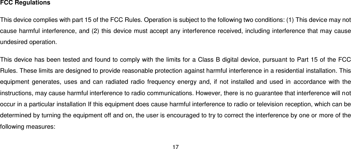 17   FCC Regulations This device complies with part 15 of the FCC Rules. Operation is subject to the following two conditions: (1) This device may not cause harmful interference, and (2) this device must accept any interference received, including interference that may cause undesired operation. This device has been tested and found to comply with the limits for a Class B digital device, pursuant to Part 15 of the FCC Rules. These limits are designed to provide reasonable protection against harmful interference in a residential installation. This equipment  generates,  uses  and can radiated radio frequency energy and,  if  not installed and  used in  accordance with the instructions, may cause harmful interference to radio communications. However, there is no guarantee that interference will not occur in a particular installation If this equipment does cause harmful interference to radio or television reception, which can be determined by turning the equipment off and on, the user is encouraged to try to correct the interference by one or more of the following measures: 