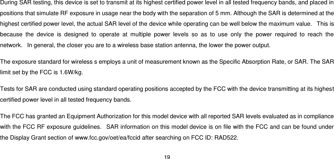 19  During SAR testing, this device is set to transmit at its highest certified power level in all tested frequency bands, and placed in positions that simulate RF exposure in usage near the body with the separation of 5 mm. Although the SAR is determined at the highest certified power level, the actual SAR level of the device while operating can be well below the maximum value.   This is because  the  device  is  designed  to  operate  at  multiple  power  levels  so  as  to  use  only  the  power  required  to  reach  the network.   In general, the closer you are to a wireless base station antenna, the lower the power output. The exposure standard for wireless s employs a unit of measurement known as the Specific Absorption Rate, or SAR. The SAR limit set by the FCC is 1.6W/kg. Tests for SAR are conducted using standard operating positions accepted by the FCC with the device transmitting at its highest certified power level in all tested frequency bands. The FCC has granted an Equipment Authorization for this model device with all reported SAR levels evaluated as in compliance with the FCC RF exposure guidelines.   SAR information on this model device is on file with the FCC and can be found under the Display Grant section of www.fcc.gov/oet/ea/fccid after searching on FCC ID: RAD522. 