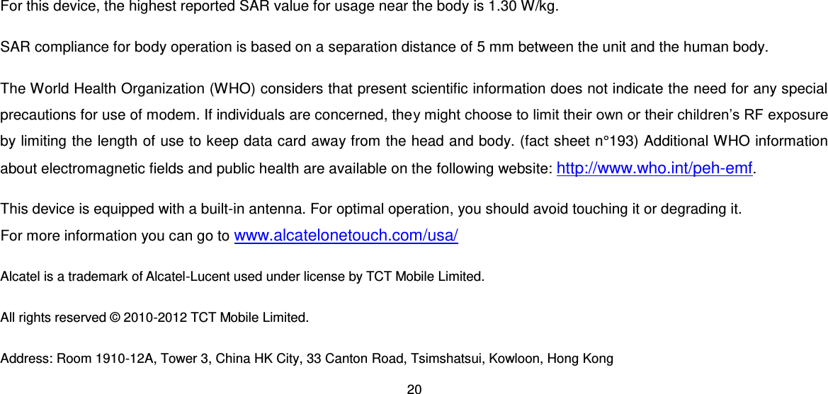 20  For this device, the highest reported SAR value for usage near the body is 1.30 W/kg. SAR compliance for body operation is based on a separation distance of 5 mm between the unit and the human body.  The World Health Organization (WHO) considers that present scientific information does not indicate the need for any special precautions for use of modem. If individuals are concerned, they might choose to limit their own or their children’s RF exposure by limiting the length of use to keep data card away from the head and body. (fact sheet n°193) Additional WHO information about electromagnetic fields and public health are available on the following website: http://www.who.int/peh-emf. This device is equipped with a built-in antenna. For optimal operation, you should avoid touching it or degrading it. For more information you can go to www.alcatelonetouch.com/usa/ Alcatel is a trademark of Alcatel-Lucent used under license by TCT Mobile Limited. All rights reserved © 2010-2012 TCT Mobile Limited. Address: Room 1910-12A, Tower 3, China HK City, 33 Canton Road, Tsimshatsui, Kowloon, Hong Kong 