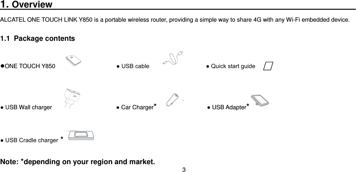 3  1. Overview____________________________________________________ ALCATEL ONE TOUCH LINK Y850 is a portable wireless router, providing a simple way to share 4G with any Wi-Fi embedded device. 1.1  Package contents ●ONE TOUCH Y850                          ● USB cable                    ● Quick start guide ● USB Wall charger                          ● Car Charger*                ● USB Adapter* ● USB Cradle charger *  Note: *depending on your region and market. 