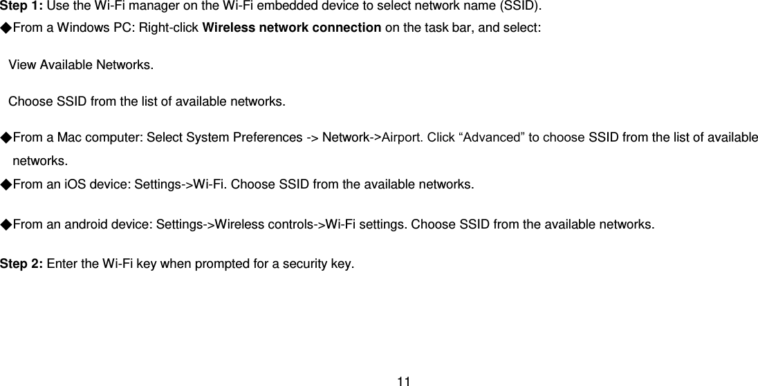 11  Step 1: Use the Wi-Fi manager on the Wi-Fi embedded device to select network name (SSID). ◆From a Windows PC: Right-click Wireless network connection on the task bar, and select:   View Available Networks.   Choose SSID from the list of available networks. ◆From a Mac computer: Select System Preferences -&gt; Network-&gt;Airport. Click “Advanced” to choose SSID from the list of available networks. ◆From an iOS device: Settings-&gt;Wi-Fi. Choose SSID from the available networks. ◆From an android device: Settings-&gt;Wireless controls-&gt;Wi-Fi settings. Choose SSID from the available networks. Step 2: Enter the Wi-Fi key when prompted for a security key.    