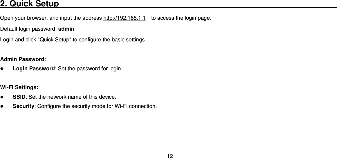 12  2. Quick Setup___________________________________________________________ Open your browser, and input the address http://192.168.1.1  to access the login page. Default login password: admin Login and click &quot;Quick Setup&quot; to configure the basic settings.  Admin Password:  Login Password: Set the password for login.    Wi-Fi Settings:  SSID: Set the network name of this device.    Security: Configure the security mode for Wi-Fi connection.   