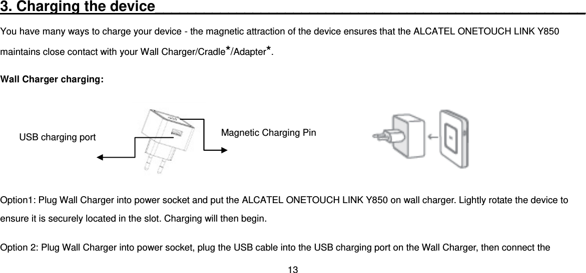 13  3. Charging the device_____________________________________________________ You have many ways to charge your device - the magnetic attraction of the device ensures that the ALCATEL ONETOUCH LINK Y850 maintains close contact with your Wall Charger/Cradle*/Adapter*. Wall Charger charging:                                                                      Option1: Plug Wall Charger into power socket and put the ALCATEL ONETOUCH LINK Y850 on wall charger. Lightly rotate the device to ensure it is securely located in the slot. Charging will then begin. Option 2: Plug Wall Charger into power socket, plug the USB cable into the USB charging port on the Wall Charger, then connect the Magnetic Charging Pin USB charging port 