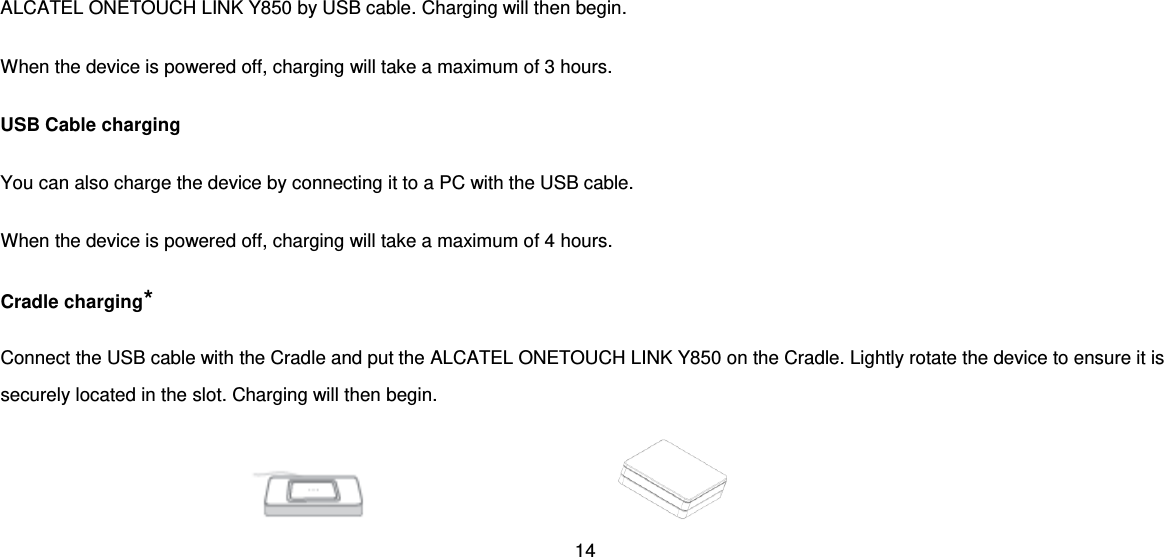 14  ALCATEL ONETOUCH LINK Y850 by USB cable. Charging will then begin. When the device is powered off, charging will take a maximum of 3 hours.   USB Cable charging You can also charge the device by connecting it to a PC with the USB cable. When the device is powered off, charging will take a maximum of 4 hours. Cradle charging* Connect the USB cable with the Cradle and put the ALCATEL ONETOUCH LINK Y850 on the Cradle. Lightly rotate the device to ensure it is securely located in the slot. Charging will then begin.            