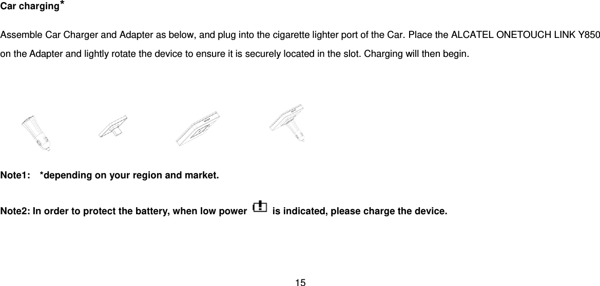 15  Car charging* Assemble Car Charger and Adapter as below, and plug into the cigarette lighter port of the Car. Place the ALCATEL ONETOUCH LINK Y850 on the Adapter and lightly rotate the device to ensure it is securely located in the slot. Charging will then begin.     Note1:    *depending on your region and market.  Note2: In order to protect the battery, when low power    is indicated, please charge the device.   