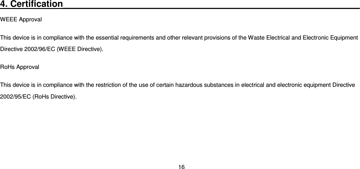 16  4. Certification___________________________________________________________ WEEE Approval This device is in compliance with the essential requirements and other relevant provisions of the Waste Electrical and Electronic Equipment Directive 2002/96/EC (WEEE Directive). RoHs Approval This device is in compliance with the restriction of the use of certain hazardous substances in electrical and electronic equipment Directive 2002/95/EC (RoHs Directive).     