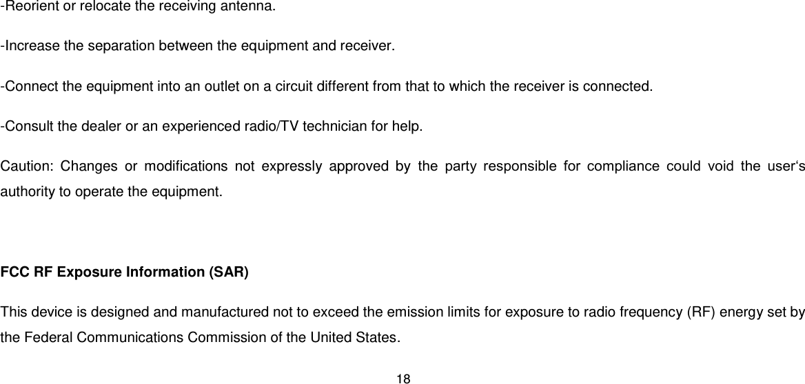 18  -Reorient or relocate the receiving antenna. -Increase the separation between the equipment and receiver. -Connect the equipment into an outlet on a circuit different from that to which the receiver is connected. -Consult the dealer or an experienced radio/TV technician for help. Caution:  Changes  or  modifications  not  expressly  approved  by  the  party  responsible  for  compliance  could  void  the  user‘s authority to operate the equipment.  FCC RF Exposure Information (SAR) This device is designed and manufactured not to exceed the emission limits for exposure to radio frequency (RF) energy set by the Federal Communications Commission of the United States. 