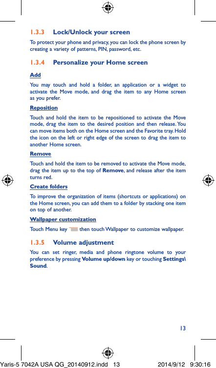 131�3�3  Lock/Unlock your screenTo protect your phone and privacy, you can lock the phone screen by creating a variety of patterns, PIN, password, etc.1�3�4  Personalize your Home screenAddYou may touch and hold a folder, an application or a widget to activate the Move mode, and drag the item to any Home screen as you prefer.Reposition Touch and hold the item to be repositioned to activate the Move mode, drag the item to the desired position and then release. You can move items both on the Home screen and the Favorite tray. Hold the icon on the left or right edge of the screen to drag the item to another Home screen.RemoveTouch and hold the item to be removed to activate the Move mode, drag the item up to the top of Remove, and release after the item turns red.Create foldersTo improve the organization of items (shortcuts or applications) on the Home screen, you can add them to a folder by stacking one item on top of another. Wallpaper customizationTouch Menu key   then touch Wallpaper to customize wallpaper.1�3�5  Volume adjustmentYou can set ringer, media and phone ringtone volume to your preference by pressing Volume up/down key or touching Settings\Sound.Yaris-5 7042A USA QG_20140912.indd   13 2014/9/12   9:30:16