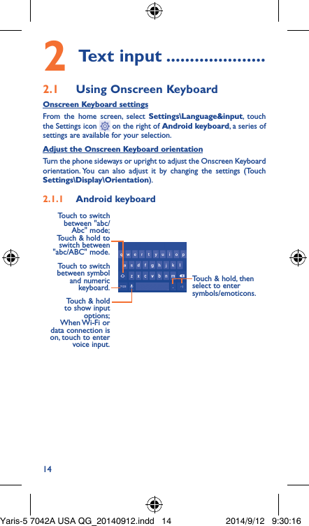 142 Text input ���������������������2�1  Using Onscreen KeyboardOnscreen Keyboard settingsFrom the home screen, select Settings\Language&amp;input, touch the Settings icon   on the right of Android keyboard, a series of settings are available for your selection. Adjust the Onscreen Keyboard orientationTurn the phone sideways or upright to adjust the Onscreen Keyboard orientation. You can also adjust it by changing the settings (Touch  Settings\Display\Orientation).2�1�1  Android keyboardTouch to switch between symbol and numeric keyboard.Touch &amp; hold, then select to enter symbols/emoticons.Touch &amp; hold to show input options;  When Wi-Fi  or data connection is on, touch to enter voice input.Touch to switch  between &quot;abc/Abc&quot; mode; Touch &amp; hold to switch between &quot;abc/ABC&quot; mode.Yaris-5 7042A USA QG_20140912.indd   14 2014/9/12   9:30:16