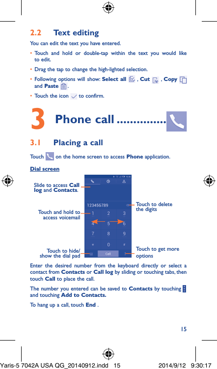 152�2  Text editingYou can edit the text you have entered.•  Touch and hold or double-tap within the text you would like to edit.•  Drag the tap to change the high-lighted selection.•  Following options will show: Select all  , Cut   , Copy    and Paste  .•  Touch the icon   to confirm.3 Phone call ���������������3�1  Placing a callTouch   on the home screen to access Phone application.Dial screenTouch and hold to access voicemailSlide to access Call log and Contacts.Touch to delete the digitsTouch to get more optionsTouch to hide/show the dial padEnter the desired number from the keyboard directly or select a contact from Contacts or Call log by sliding or touching tabs, then touch Call to place the call. The number you entered can be saved to Contacts by touching     and touching Add to Contacts�To hang up a call, touch End .Yaris-5 7042A USA QG_20140912.indd   15 2014/9/12   9:30:17