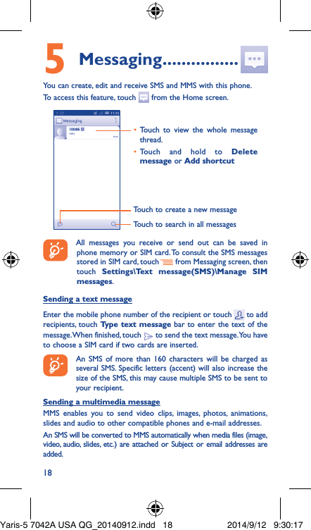 185 Messaging ����������������You can create, edit and receive SMS and MMS with this phone.To access this feature, touch   from the Home screen.Touch to create a new messageTouch to search in all messages•  Touch to view the whole message thread.•  Touch and hold to Delete message or Add shortcut All messages you receive or send out can be saved in phone memory or SIM card. To consult the SMS messages stored in SIM card, touch   from Messaging screen, then touch  Settings\Text message(SMS)\Manage SIM messages.Sending a text messageEnter the mobile phone number of the recipient or touch   to add recipients, touch Type text message bar to enter the text of the message. When finished, touch   to send the text message. You have to choose a SIM card if two cards are inserted.An SMS of more than 160 characters will be charged as several SMS. Specific letters (accent) will also increase the size of the SMS, this may cause multiple SMS to be sent to your recipient.Sending a multimedia messageMMS enables you to send video clips, images, photos, animations, slides and audio to other compatible phones and e-mail addresses. An SMS will be converted to MMS automatically when media files (image, video, audio, slides, etc.) are attached or Subject or email addresses are added.Yaris-5 7042A USA QG_20140912.indd   18 2014/9/12   9:30:17