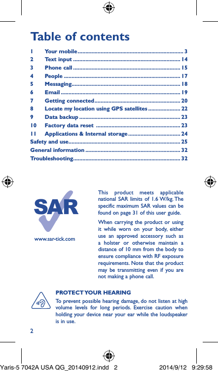 2Table of contents1  Your mobile ��������������������������������������������������������������������� 32  Text input ���������������������������������������������������������������������� 143  Phone call ���������������������������������������������������������������������� 154 People ���������������������������������������������������������������������������� 175 Messaging����������������������������������������������������������������������� 186   Email ������������������������������������������������������������������������������ 197  Getting connected �������������������������������������������������������� 208   Locate my location using GPS satellites ��������������������� 229  Data backup ������������������������������������������������������������������ 2310  Factory data reset  ������������������������������������������������������� 2311  Applications &amp; Internal storage ���������������������������������� 24Safety and use ������������������������������������������������������������������������� 25General information �������������������������������������������������������������� 32Troubleshooting���������������������������������������������������������������������� 32www.sar-tick.comThis product meets applicable national SAR limits of 1.6 W/kg. The specific maximum SAR values can be found on page 31 of this user guide.When carrying the product or using it while worn on your body, either use an approved accessory such as a holster or otherwise maintain a distance of 10 mm from the body to ensure compliance with RF exposure requirements. Note that the product may be transmitting even if you are not making a phone call.PROTECT YOUR  HEARING To prevent possible hearing damage, do not listen at high volume levels for long periods. Exercise caution when holding your device near your ear while the loudspeaker is in use.Yaris-5 7042A USA QG_20140912.indd   2 2014/9/12   9:29:58