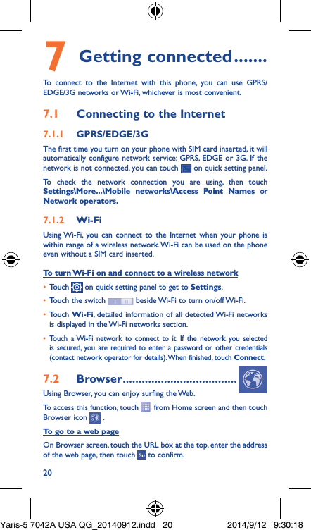 207 Getting connected �������To connect to the Internet with this phone, you can use GPRS/EDGE/3G networks or Wi-Fi, whichever is most convenient.7�1  Connecting to the Internet7�1�1  GPRS/EDGE/3GThe first time you turn on your phone with SIM card inserted, it will automatically configure network service: GPRS, EDGE or 3G. If the network is not connected, you can touch   on quick setting panel.To check the network connection you are using, then touch Settings\More���\Mobile networks\Access Point Names or Network operators�7�1�2  Wi-FiUsing Wi-Fi, you can connect to the Internet when your phone is within range of a wireless network. Wi-Fi can be used on the phone even without a SIM card inserted.To turn Wi-Fi on and connect to a wireless network•  Touch   on quick setting panel to get to Settings.•  Touch the switch   beside Wi-Fi to turn on/off Wi-Fi.•  Touch Wi-Fi, detailed information of all detected Wi-Fi networks is displayed in the Wi-Fi networks section.•  Touch a Wi-Fi network to connect to it. If the network you selected is secured, you are required to enter a password or other credentials (contact network operator for details). When finished, touch Connect.7�2  Browser ������������������������������������Using Browser, you can enjoy surfing the Web.To access this function, touch   from Home screen and then touch Browser icon   .To go to a web pageOn Browser screen, touch the URL box at the top, enter the address of the web page, then touch   to confirm. Yaris-5 7042A USA QG_20140912.indd   20 2014/9/12   9:30:18