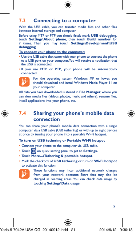 217�3  Connecting to a computerWith the USB cable, you can transfer media files and other files between internal storage and computer. Before using MTP or PTP you should firstly mark USB debugging, touch  Settings\About phone, then touch Build number for 7 times. Then you may touch Settings\Development\USB debugging. To connect your phone to the computer:•  Use the USB cable that came with your phone to connect the phone to a USB port on your computer. You will receive a notification that the USB is connected.•  If you use MTP or PTP, your phone will be automatically connected. For the operating system Windows XP or lower, you should download and install Windows Media Player 11 on your computer.All data you have downloaded is stored in File Manager, where you can view media files (videos, photos, music and others), rename files, install applications into your phone, etc.7�4  Sharing your phone&apos;s mobile data connectionYou can share your phone&apos;s mobile data connection with a single computer via a USB cable (USB tethering) or with up to eight devices at once by turning your phone into a portable Wi-Fi hotspot.To turn on USB tethering or Portable Wi-Fi hotspot•  Connect your phone to the computer via USB cable.•  Touch   on quick setting panel to get to Settings�•  Touch More���\Tethering &amp; portable hotspot.•  Mark the checkbox of USB tethering or turn on Wi-Fi hotspot to activate this function. These functions may incur additional network charges from your network operator. Extra fees may also be charged in roaming areas. You can check data usage by touching Settings\Data usage.Yaris-5 7042A USA QG_20140912.indd   21 2014/9/12   9:30:18
