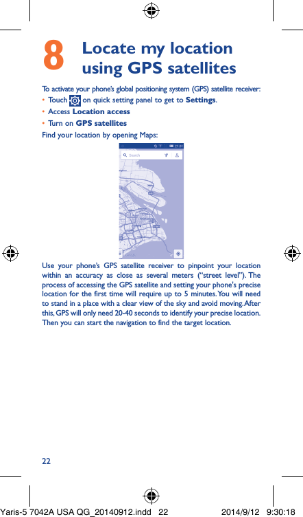 228   Locate my location using GPS satellitesTo activate your phone’s global positioning system (GPS) satellite receiver:•  Touch   on quick setting panel to get to Settings.•  Access Location access•  Turn on GPS satellitesFind your location by opening Maps:Use your phone’s GPS satellite receiver to pinpoint your location within an accuracy as close as several meters (“street level”). The process of accessing the GPS satellite and setting your phone&apos;s precise location for the first time will require up to 5 minutes. You will need to stand in a place with a clear view of the sky and avoid moving. After this, GPS will only need 20-40 seconds to identify your precise location. Then you can start the navigation to find the target location.Yaris-5 7042A USA QG_20140912.indd   22 2014/9/12   9:30:18