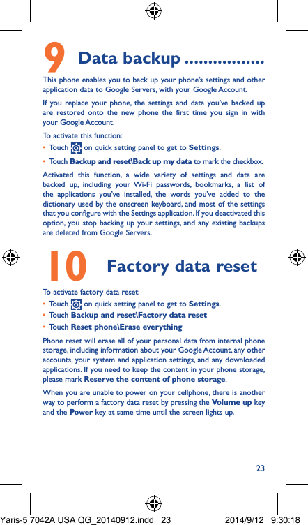 239 Data backup �����������������This phone enables you to back up your phone’s settings and other application data to Google Servers, with your Google Account. If you replace your phone, the settings and data you’ve backed up are restored onto the new phone the first time you sign in with your Google Account. To activate this function:•  Touch   on quick setting panel to get to Settings.•  Touch Backup and reset\Back up my data to mark the checkbox.Activated this function, a wide variety of settings and data are backed up, including your Wi-Fi passwords, bookmarks, a list of the applications you’ve installed, the words you’ve added to the dictionary used by the onscreen keyboard, and most of the settings that you configure with the Settings application. If you deactivated this option, you stop backing up your settings, and any existing backups are deleted from Google Servers.10  Factory data reset  To activate factory data reset:•  Touch   on quick setting panel to get to Settings.•  Touch Backup and reset\Factory data reset•  Touch Reset phone\Erase everythingPhone reset will erase all of your personal data from internal phone storage, including information about your Google Account, any other accounts, your system and application settings, and any downloaded applications. If you need to keep the content in your phone storage, please mark Reserve the content of phone storage.When you are unable to power on your cellphone, there is another way to perform a factory data reset by pressing the Volume up key and the Power key at same time until the screen lights up.Yaris-5 7042A USA QG_20140912.indd   23 2014/9/12   9:30:18