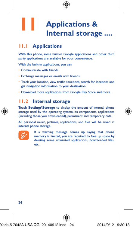 2411  Applications  &amp; Internal storage ����11�1  ApplicationsWith this phone, some built-in Google applications and other third party applications are available for your convenience.With the built-in applications, you can•  Communicate with friends•  Exchange messages or emails with friends•  Track your location, view traffic situations, search for locations and get navigation information to your destination•  Download more applications from Google Play Store and more.11�2  Internal storageTouch  Settings\Storage to display the amount of internal phone storage used by the operating system, its components, applications (including those you downloaded), permanent and temporary data. All personal music, pictures, applications, and files will be saved in internal phone storage.If a warning message comes up saying that phone memory is limited, you are required to free up space by deleting some unwanted applications, downloaded files, etc.Yaris-5 7042A USA QG_20140912.indd   24 2014/9/12   9:30:18