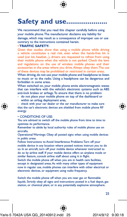 25Safety and use ���������������������We recommend that you read this chapter carefully before using your mobile phone. The manufacturer disclaims any liability for damage, which may result as a consequence of improper use or use contrary to the instructions contained herein.• TRAFFIC  SAFETY:Given that studies show that using a mobile phone while driving a vehicle constitutes a real risk, even when the hands-free kit is used (car kit, headset...), drivers are requested to refrain from using their mobile phone when the vehicle is not parked. Check the laws and regulations on the use of wireless mobile phones and their accessories in the areas where you drive. Always obey them. The use of these devices may be prohibited or restricted in certain areas.When driving, do not use your mobile phone and headphone to listen to music or to the radio. Using a headphone can be dangerous and forbidden in some areas.When switched on, your mobile phone emits electromagnetic waves that can interfere with the vehicle’s electronic systems such as ABS anti-lock brakes or airbags. To ensure that there is no problem:-   do not place your mobile phone on top of the dashboard or within an airbag deployment area,-  check with your car dealer or the car manufacturer to make sure that the car’s electronic devices are shielded from mobile phone RF energy.• CONDITIONS OF USE:You are advised to switch off the mobile phone from time to time to optimize its performance.Remember to abide by local authority rules of mobile phone use on aircrafts.Operational Warnings: Obey all posted signs when using mobile devices in public areas. Follow Instructions to Avoid Interference Problems: Turn off your mobile device in any location where posted notices instruct you to do so. In an aircraft, turn off your mobile device whenever instructed to do so by airline staff. If your mobile device offers an airplane mode or similar feature, consult airline staff about using it in flight.Switch the mobile phone off when you are in health care facilities, except in designated areas. As with many other types of equipment now in regular use, mobile phones can interfere with other electrical or electronic devices, or equipment using radio frequency.Switch the mobile phone off when you are near gas or flammable liquids. Strictly obey all signs and instructions posted in a fuel depot, gas station, or chemical plant, or in any potentially explosive atmosphere.Yaris-5 7042A USA QG_20140912.indd   25 2014/9/12   9:30:18