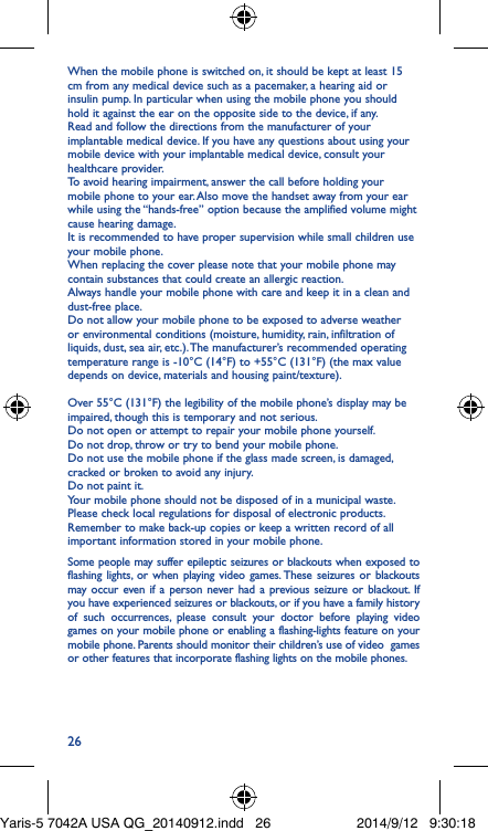 26When the mobile phone is switched on, it should be kept at least 15 cm from any medical device such as a pacemaker, a hearing aid or insulin pump. In particular when using the mobile phone you should hold it against the ear on the opposite side to the device, if any. Read and follow the directions from the manufacturer of your implantable medical device. If you have any questions about using your mobile device with your implantable medical device, consult your healthcare provider.To avoid hearing impairment, answer the call before holding your mobile phone to your ear. Also move the handset away from your ear while using the “hands-free” option because the amplified volume might cause hearing damage.It is recommended to have proper supervision while small children use your mobile phone.When replacing the cover please note that your mobile phone may contain substances that could create an allergic reaction.Always handle your mobile phone with care and keep it in a clean and dust-free place.Do not allow your mobile phone to be exposed to adverse weather or environmental conditions (moisture, humidity, rain, infiltration of liquids, dust, sea air, etc.). The manufacturer’s recommended operating temperature range is -10°C (14°F) to +55°C (131°F) (the max value depends on device, materials and housing paint/texture).Over 55°C (131°F) the legibility of the mobile phone’s display may be impaired, though this is temporary and not serious. Do not open or attempt to repair your mobile phone yourself.Do not drop, throw or try to bend your mobile phone.Do not use the mobile phone if the glass made screen, is damaged, cracked or broken to avoid any injury.Do not paint it.Your mobile phone should not be disposed of in a municipal waste. Please check local regulations for disposal of electronic products.Remember to make back-up copies or keep a written record of all important information stored in your mobile phone.Some people may suffer epileptic seizures or blackouts when exposed to flashing lights, or when playing video games. These seizures or blackouts may occur even if a person never had a previous seizure or blackout. If you have experienced seizures or blackouts, or if you have a family history of such occurrences, please consult your doctor before playing video games on your mobile phone or enabling a flashing-lights feature on your mobile phone. Parents should monitor their children’s use of video  games or other features that incorporate flashing lights on the mobile phones.Yaris-5 7042A USA QG_20140912.indd   26 2014/9/12   9:30:18