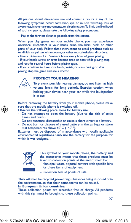 27All persons should discontinue use and consult a doctor if any of the following symptoms occur: convulsion, eye or muscle twitching, loss of awareness, involuntary movements, or disorientation. To limit the likelihood of such symptoms, please take the following safety precautions:-  Play at the farthest distance possible from the screen.When you play games on your mobile phone, you may experience occasional discomfort in your hands, arms, shoulders, neck, or other parts of your body. Follow these instructions to avoid problems such as tendinitis, carpal tunnel syndrome, or other musculoskeletal disorders:- Take a minimum of a 15-minute break every hour of game playing.- If your hands, wrists, or arms become tired or sore while playing, stop and rest for several hours before playing again.- If you continue to have sore hands, wrists, or arms during or after playing, stop the game and see a doctor.PROTECT YOUR  HEARING To prevent possible hearing damage, do not listen at high volume levels for long periods. Exercise caution when holding your device near your ear while the loudspeaker is in use.Before removing the battery from your mobile phone, please make sure that the mobile phone is switched off. Observe the following precautions for battery use: -  Do not attempt to open the battery (due to the risk of toxic fumes and burns). -  Do not puncture, disassemble or cause a short-circuit in a battery, -  Do not burn or dispose of a used battery in the garbage or store it at temperatures above 60°C (140°F). Batteries must be disposed of in accordance with locally applicable environmental regulations. Only use the battery for the purpose for which it was designed. .This symbol on your mobile phone, the battery and the accessories means that these products must be taken to collection points at the end of their life: -  Municipal waste disposal centers with specific bins for these items of equipment - Collection bins at points of sale.They will then be recycled, preventing substances being disposed of in the environment, so that their components can be reused.In European Union countries:These collection points are accessible free of charge. All products with this sign must be brought to these collection points.Yaris-5 7042A USA QG_20140912.indd   27 2014/9/12   9:30:18