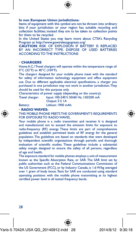 28In non European Union jurisdictions:Items of equipment with this symbol are not be thrown into ordinary bins if your jurisdiction or your region has suitable recycling and collection facilities; instead they are to be taken to collection points for them to be recycled.In the United States you may learn more about CTIA’s Recycling Program at http://www.gowirelessgogreen.org/CAUTION: RISK OF EXPLOSION IF BATTERY IS REPLACED BY AN INCORRECT TYPE. DISPOSE OF USED BATTERIES ACCORDING TO THE  INSTRUCTIONS• CHARGERSHome A.C./ Travel chargers will operate within the temperature range of: 0°C (32°F) to 40°C (104°F).The chargers designed for your mobile phone meet with the standard for safety of information technology equipment and office equipment use. Due to different applicable electrical specifications, a charger you purchased in one jurisdiction may not work in another jurisdiction. They should be used for this purpose only.Characteristics of power supply (depending on the country):Travel charger: Input: 100-240 V, 50/60 Hz, 150/200 mA           Output: 5 V, 1A Battery:           Lithium 1900 mAh•  RADIO WAVES:THIS MOBILE PHONE MEETS THE GOVERNMENT’S REQUIREMENTS FOR  EXPOSURE TO  RADIO WAVES.Your mobile phone is a radio transmitter and receiver. It is designed and manufactured not to exceed the emission limits for exposure to radio-frequency (RF) energy. These limits are part of comprehensive guidelines and establish permitted levels of RF energy for the general population. The guidelines are based on standards that were developed by independent scientific organizations through periodic and thorough evaluation of scientific studies. These guidelines include a substantial safety margin designed to ensure the safety of all persons, regardless of age and health.The exposure standard for mobile phones employs a unit of measurement known as the Specific Absorption Rate, or SAR. The SAR limit set by public authorities such as the Federal Communications Commission of the US Government (FCC), or by Industry Canada, is 1.6 W/kg averaged over 1 gram of body tissue. Tests for SAR are conducted using standard operating positions with the mobile phone transmitting at its highest certified power level in all tested frequency bands.Yaris-5 7042A USA QG_20140912.indd   28 2014/9/12   9:30:18