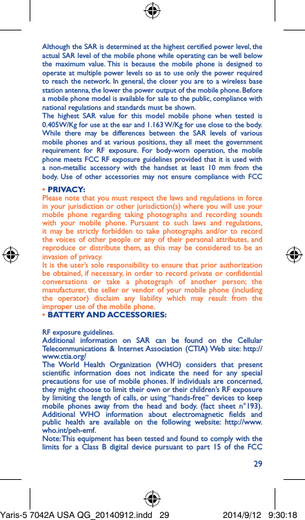 29Although the SAR is determined at the highest certified power level, the actual SAR level of the mobile phone while operating can be well below the maximum value. This is because the mobile phone is designed to operate at multiple power levels so as to use only the power required to reach the network. In general, the closer you are to a wireless base station antenna, the lower the power output of the mobile phone. Before a mobile phone model is available for sale to the public, compliance with national regulations and standards must be shown.The highest SAR value for this model mobile phone when tested is 0.405W/Kg for use at the ear and 1.163 W/Kg for use close to the body. While there may be differences between the SAR levels of various mobile phones and at various positions, they all meet the government requirement for RF exposure. For body-worn operation, the mobile phone meets FCC RF exposure guidelines provided that it is used with a non-metallic accessory with the handset at least 10 mm from the body. Use of other accessories may not ensure compliance with FCC RF exposure guidelines.Additional information on SAR can be found on the Cellular Telecommunications &amp; Internet Association (CTIA) Web site: http://www.ctia.org/The World Health Organization (WHO) considers that present scientific information does not indicate the need for any special precautions for use of mobile phones. If individuals are concerned, they might choose to limit their own or their children’s RF exposure by limiting the length of calls, or using “hands-free” devices to keep mobile phones away from the head and body. (fact sheet n°193). Additional WHO information about electromagnetic fields and public health are available on the following website: http://www.who.int/peh-emf. Note: This equipment has been tested and found to comply with the limits for a Class B digital device pursuant to part 15 of the FCC • PRIVACY:Please note that you must respect the laws and regulations in force in your jurisdiction or other jurisdiction(s) where you will use your mobile phone regarding taking photographs and recording sounds with your mobile phone. Pursuant to such laws and regulations, it may be strictly forbidden to take photographs and/or to record the voices of other people or any of their personal attributes, and reproduce or distribute them, as this may be considered to be an invasion of privacy.  It is the user’s sole responsibility to ensure that prior authorization be obtained, if necessary, in order to record private or confidential conversations or take a photograph of another person; the manufacturer, the seller or vendor of your mobile phone (including the operator) disclaim any liability which may result from the improper use of the mobile phone.• BATTERY AND ACCESSORIES:Yaris-5 7042A USA QG_20140912.indd   29 2014/9/12   9:30:18