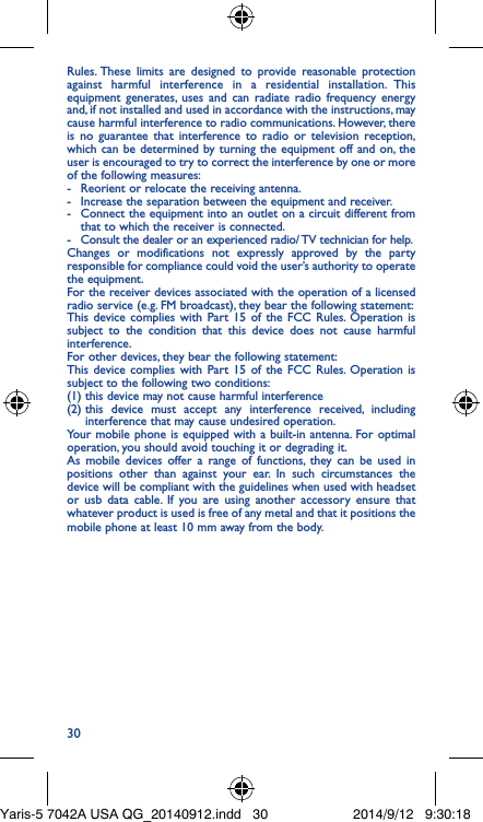 30Rules. These limits are designed to provide reasonable protection against harmful interference in a residential installation. This equipment generates, uses and can radiate radio frequency energy and, if not installed and used in accordance with the instructions, may cause harmful interference to radio communications. However, there is no guarantee that interference to radio or television reception, which can be determined by turning the equipment off and on, the user is encouraged to try to correct the interference by one or more of the following measures:-  Reorient or relocate the receiving antenna.-  Increase the separation between the equipment and receiver.-  Connect the equipment into an outlet on a circuit different from that to which the receiver is connected.-  Consult the dealer or an experienced radio/ TV technician for help.Changes or modifications not expressly approved by the party responsible for compliance could void the user’s authority to operate the equipment.For the receiver devices associated with the operation of a licensed radio service (e.g. FM broadcast), they bear the following statement:This device complies with Part 15 of the FCC Rules. Operation is subject to the condition that this device does not cause harmful interference.For other devices, they bear the following statement:This device complies with Part 15 of the FCC Rules. Operation is subject to the following two conditions:(1) this device may not cause harmful interference(2)  this device must accept any interference received, including interference that may cause undesired operation.Your mobile phone is equipped with a built-in antenna. For optimal operation, you should avoid touching it or degrading it.As mobile devices offer a range of functions, they can be used in positions other than against your ear. In such circumstances the device will be compliant with the guidelines when used with headset or usb data cable. If you are using another accessory ensure that whatever product is used is free of any metal and that it positions the mobile phone at least 10 mm away from the body.Yaris-5 7042A USA QG_20140912.indd   30 2014/9/12   9:30:18